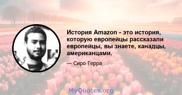 История Amazon - это история, которую европейцы рассказали европейцы, вы знаете, канадцы, американцами.