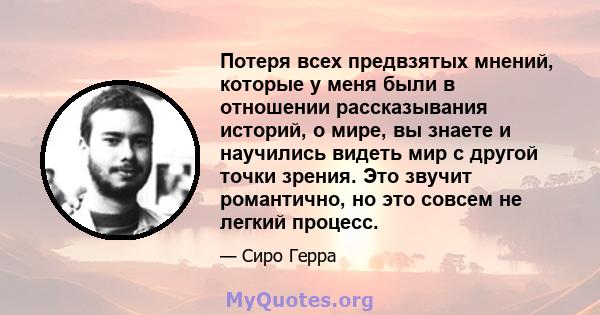 Потеря всех предвзятых мнений, которые у меня были в отношении рассказывания историй, о мире, вы знаете и научились видеть мир с другой точки зрения. Это звучит романтично, но это совсем не легкий процесс.