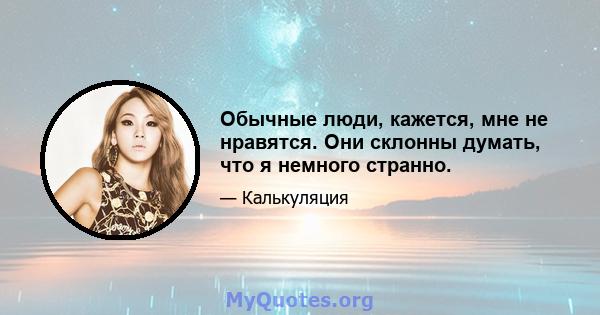 Обычные люди, кажется, мне не нравятся. Они склонны думать, что я немного странно.