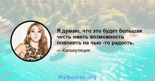 Я думаю, что это будет большая честь иметь возможность повлиять на чью -то радость.