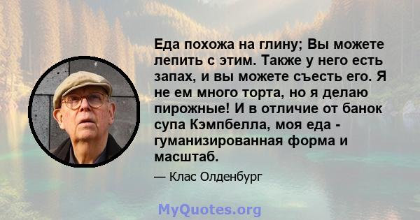 Еда похожа на глину; Вы можете лепить с этим. Также у него есть запах, и вы можете съесть его. Я не ем много торта, но я делаю пирожные! И в отличие от банок супа Кэмпбелла, моя еда - гуманизированная форма и масштаб.