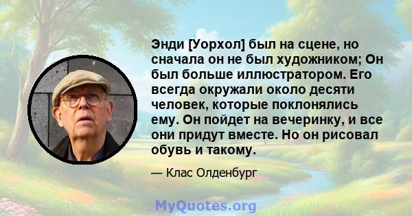 Энди [Уорхол] был на сцене, но сначала он не был художником; Он был больше иллюстратором. Его всегда окружали около десяти человек, которые поклонялись ему. Он пойдет на вечеринку, и все они придут вместе. Но он рисовал 