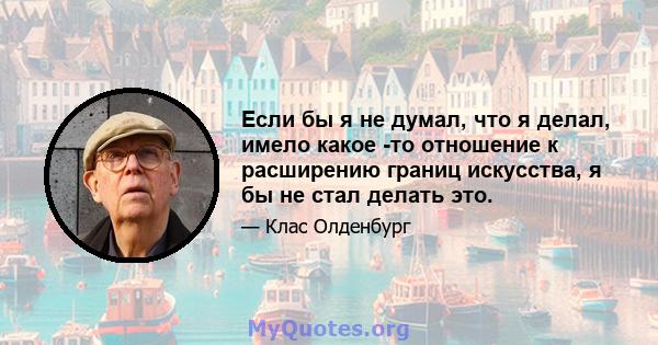 Если бы я не думал, что я делал, имело какое -то отношение к расширению границ искусства, я бы не стал делать это.