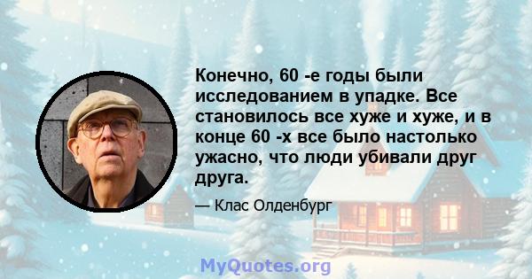 Конечно, 60 -е годы были исследованием в упадке. Все становилось все хуже и хуже, и в конце 60 -х все было настолько ужасно, что люди убивали друг друга.