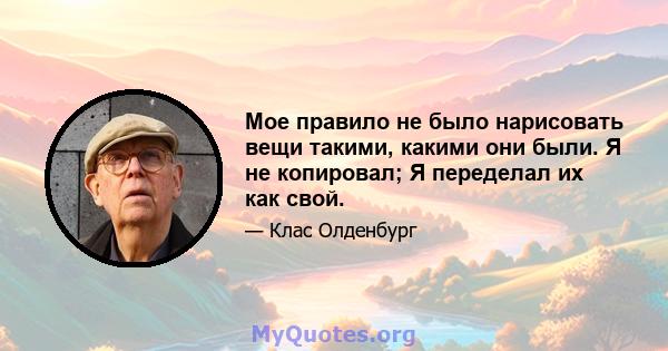 Мое правило не было нарисовать вещи такими, какими они были. Я не копировал; Я переделал их как свой.