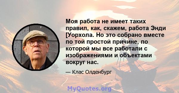 Моя работа не имеет таких правил, как, скажем, работа Энди [Уорхола. Но это собрано вместе по той простой причине, по которой мы все работали с изображениями и объектами вокруг нас.