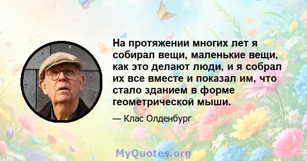 На протяжении многих лет я собирал вещи, маленькие вещи, как это делают люди, и я собрал их все вместе и показал им, что стало зданием в форме геометрической мыши.