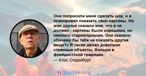 Они попросили меня сделать шоу, и я планировал показать свои картины. Но мои друзья сказали мне, что я не должен - картины были хорошими, но немного старомодными. Они сказали: «Почему бы тебе не показать другие вещи?» Я 