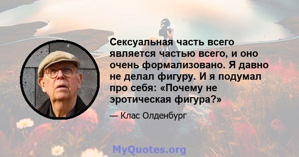 Сексуальная часть всего является частью всего, и оно очень формализовано. Я давно не делал фигуру. И я подумал про себя: «Почему не эротическая фигура?»