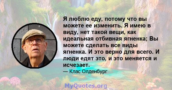 Я люблю еду, потому что вы можете ее изменить. Я имею в виду, нет такой вещи, как идеальная отбивная ягненка; Вы можете сделать все виды ягненка. И это верно для всего. И люди едят это, и это меняется и исчезает.