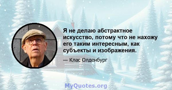 Я не делаю абстрактное искусство, потому что не нахожу его таким интересным, как субъекты и изображения.