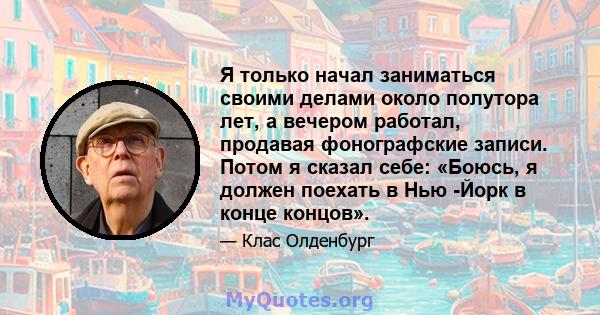 Я только начал заниматься своими делами около полутора лет, а вечером работал, продавая фонографские записи. Потом я сказал себе: «Боюсь, я должен поехать в Нью -Йорк в конце концов».