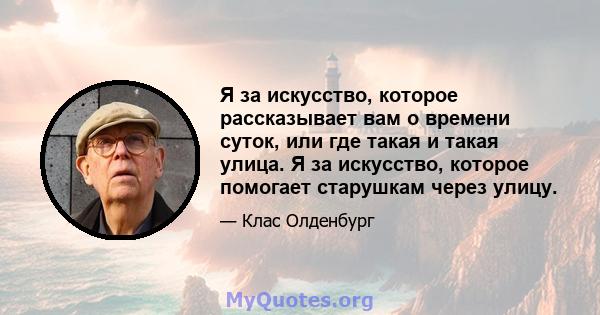 Я за искусство, которое рассказывает вам о времени суток, или где такая и такая улица. Я за искусство, которое помогает старушкам через улицу.