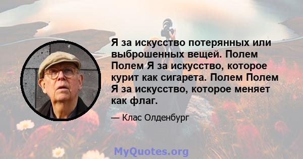 Я за искусство потерянных или выброшенных вещей. Полем Полем Я за искусство, которое курит как сигарета. Полем Полем Я за искусство, которое меняет как флаг.