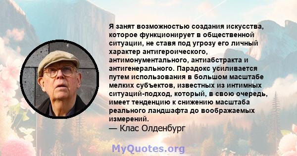 Я занят возможностью создания искусства, которое функционирует в общественной ситуации, не ставя под угрозу его личный характер антигероического, антимонументального, антиабстракта и антигенерального. Парадокс