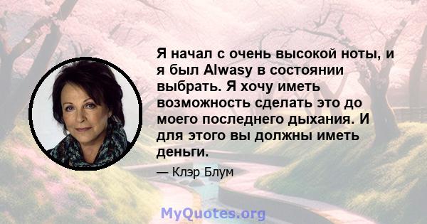 Я начал с очень высокой ноты, и я был Alwasy в состоянии выбрать. Я хочу иметь возможность сделать это до моего последнего дыхания. И для этого вы должны иметь деньги.