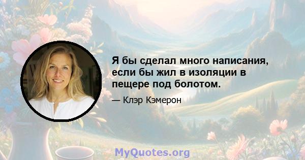 Я бы сделал много написания, если бы жил в изоляции в пещере под болотом.