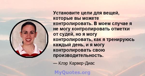 Установите цели для вещей, которые вы можете контролировать. В моем случае я не могу контролировать отметки от судей, но я могу контролировать, как я тренируюсь каждый день, и я могу контролировать свою