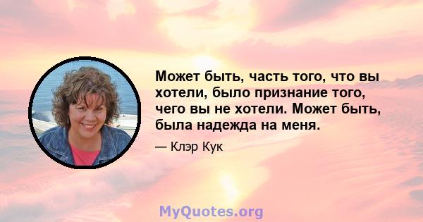 Может быть, часть того, что вы хотели, было признание того, чего вы не хотели. Может быть, была надежда на меня.