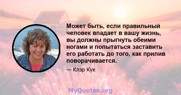 Может быть, если правильный человек впадает в вашу жизнь, вы должны прыгнуть обеими ногами и попытаться заставить его работать до того, как прилив поворачивается.