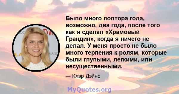 Было много полтора года, возможно, два года, после того как я сделал «Храмовый Грандин», когда я ничего не делал. У меня просто не было много терпения к ролям, которые были глупыми, легкими, или несущественными.