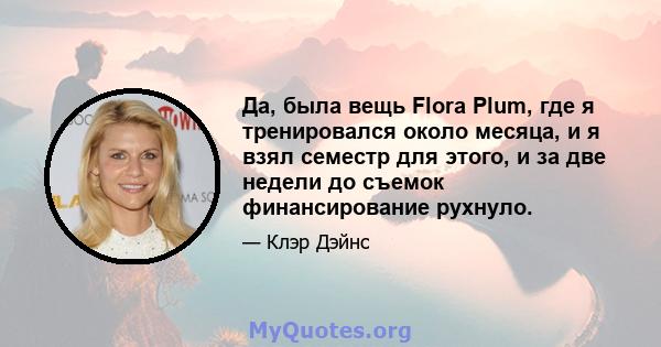 Да, была вещь Flora Plum, где я тренировался около месяца, и я взял семестр для этого, и за две недели до съемок финансирование рухнуло.