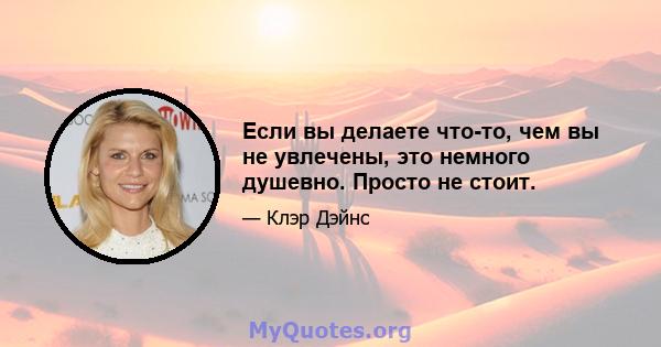 Если вы делаете что-то, чем вы не увлечены, это немного душевно. Просто не стоит.