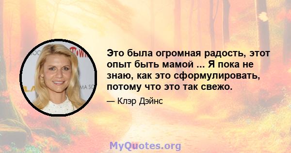 Это была огромная радость, этот опыт быть мамой ... Я пока не знаю, как это сформулировать, потому что это так свежо.