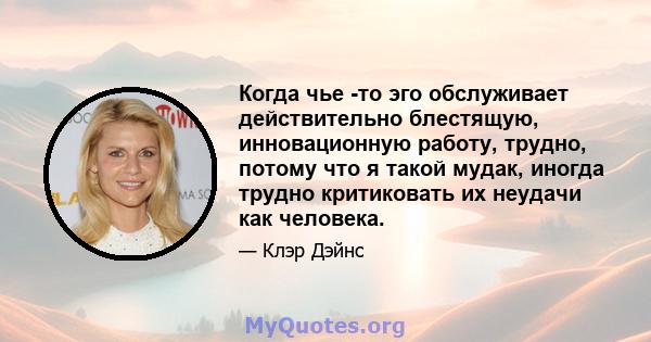 Когда чье -то эго обслуживает действительно блестящую, инновационную работу, трудно, потому что я такой мудак, иногда трудно критиковать их неудачи как человека.