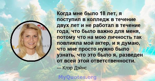 Когда мне было 18 лет, я поступил в колледж в течение двух лет и не работал в течение года, что было важно для меня, потому что на мою личность так повлияла мой актер, и я думаю, что мне просто нужно было узнать, что