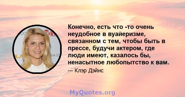 Конечно, есть что -то очень неудобное в вуайеризме, связанном с тем, чтобы быть в прессе, будучи актером, где люди имеют, казалось бы, ненасытное любопытство к вам.