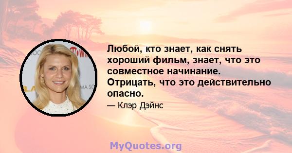 Любой, кто знает, как снять хороший фильм, знает, что это совместное начинание. Отрицать, что это действительно опасно.