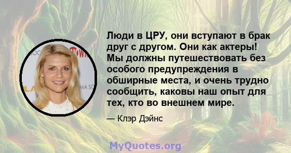 Люди в ЦРУ, они вступают в брак друг с другом. Они как актеры! Мы должны путешествовать без особого предупреждения в обширные места, и очень трудно сообщить, каковы наш опыт для тех, кто во внешнем мире.