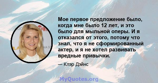 Мое первое предложение было, когда мне было 12 лет, и это было для мыльной оперы. И я отказался от этого, потому что знал, что я не сформированный актер, и я не хотел развивать вредные привычки.