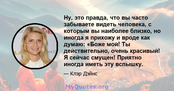 Ну, это правда, что вы часто забываете видеть человека, с которым вы наиболее близко, но иногда я прихожу и вроде как думаю: «Боже мой! Ты действительно, очень красивый! Я сейчас смущен! Приятно иногда иметь эту вспышку.