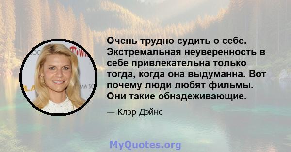 Очень трудно судить о себе. Экстремальная неуверенность в себе привлекательна только тогда, когда она выдуманна. Вот почему люди любят фильмы. Они такие обнадеживающие.