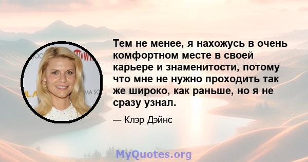 Тем не менее, я нахожусь в очень комфортном месте в своей карьере и знаменитости, потому что мне не нужно проходить так же широко, как раньше, но я не сразу узнал.