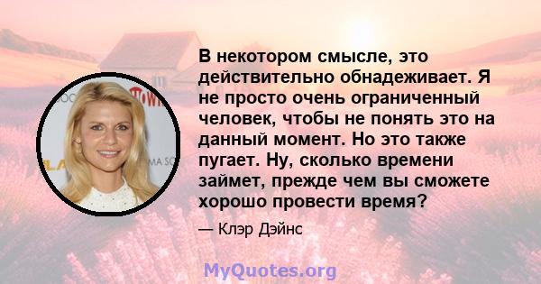 В некотором смысле, это действительно обнадеживает. Я не просто очень ограниченный человек, чтобы не понять это на данный момент. Но это также пугает. Ну, сколько времени займет, прежде чем вы сможете хорошо провести