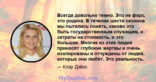 Всегда довольно темно. Это не фарс, это родина. В течение шести сезонов мы пытались понять, каково это быть государственным служащим, и затраты на стоимость, и это большая. Многие из этих людей приносят глубокие жертвы