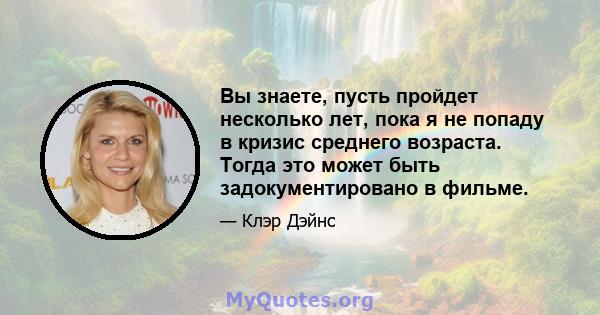 Вы знаете, пусть пройдет несколько лет, пока я не попаду в кризис среднего возраста. Тогда это может быть задокументировано в фильме.