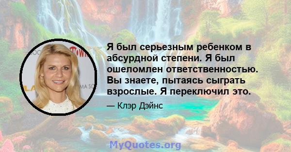 Я был серьезным ребенком в абсурдной степени. Я был ошеломлен ответственностью. Вы знаете, пытаясь сыграть взрослые. Я переключил это.