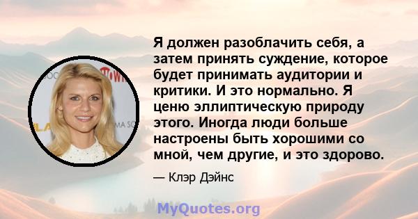 Я должен разоблачить себя, а затем принять суждение, которое будет принимать аудитории и критики. И это нормально. Я ценю эллиптическую природу этого. Иногда люди больше настроены быть хорошими со мной, чем другие, и