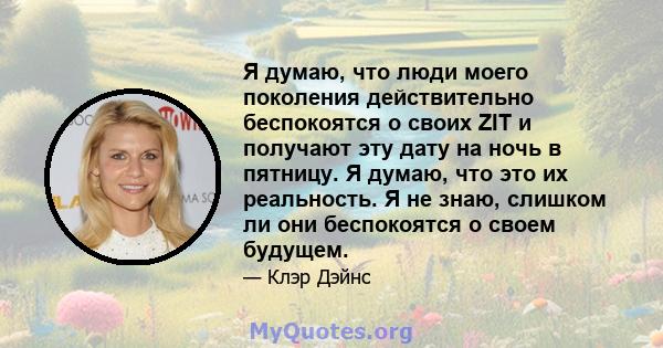 Я думаю, что люди моего поколения действительно беспокоятся о своих ZIT и получают эту дату на ночь в пятницу. Я думаю, что это их реальность. Я не знаю, слишком ли они беспокоятся о своем будущем.