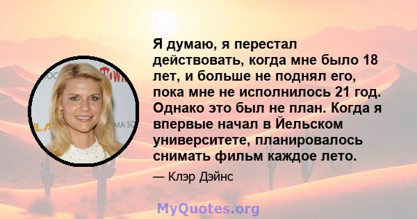 Я думаю, я перестал действовать, когда мне было 18 лет, и больше не поднял его, пока мне не исполнилось 21 год. Однако это был не план. Когда я впервые начал в Йельском университете, планировалось снимать фильм каждое