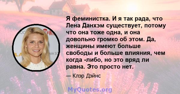 Я феминистка. И я так рада, что Лена Данхэм существует, потому что она тоже одна, и она довольно громко об этом. Да, женщины имеют больше свободы и больше влияния, чем когда -либо, но это вряд ли равна. Это просто нет.