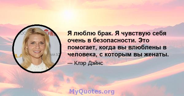 Я люблю брак. Я чувствую себя очень в безопасности. Это помогает, когда вы влюблены в человека, с которым вы женаты.