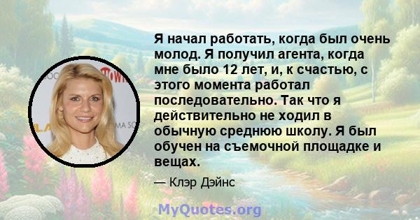 Я начал работать, когда был очень молод. Я получил агента, когда мне было 12 лет, и, к счастью, с этого момента работал последовательно. Так что я действительно не ходил в обычную среднюю школу. Я был обучен на