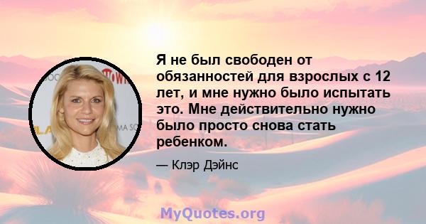 Я не был свободен от обязанностей для взрослых с 12 лет, и мне нужно было испытать это. Мне действительно нужно было просто снова стать ребенком.