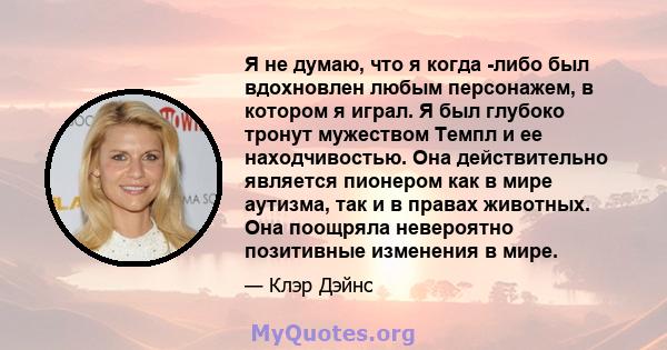 Я не думаю, что я когда -либо был вдохновлен любым персонажем, в котором я играл. Я был глубоко тронут мужеством Темпл и ее находчивостью. Она действительно является пионером как в мире аутизма, так и в правах животных. 