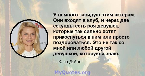 Я немного завидую этим актерам. Они входят в клуб, и через две секунды есть роя девушек, которые так сильно хотят прикоснуться к ним или просто поздороваться. Это не так со мной или любой другой девушкой, которую я знаю.